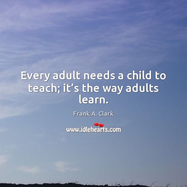 Every adult needs a child to teach; it’s the way adults learn. Image