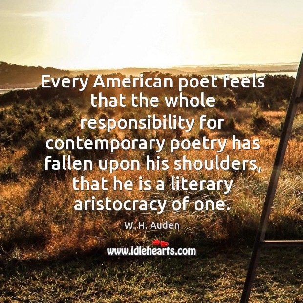 Every american poet feels that the whole responsibility for contemporary poetry has fallen upon his shoulders W. H. Auden Picture Quote