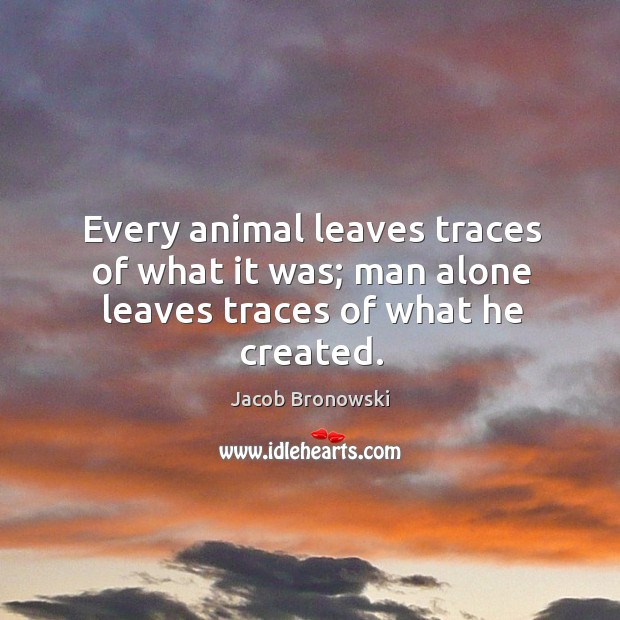 Every animal leaves traces of what it was; man alone leaves traces of what he created. Jacob Bronowski Picture Quote
