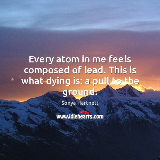 Every atom in me feels composed of lead. This is what dying is: a pull to the ground. Sonya Hartnett Picture Quote