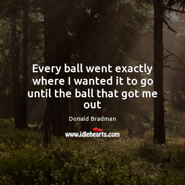 Every ball went exactly where I wanted it to go until the ball that got me out Donald Bradman Picture Quote