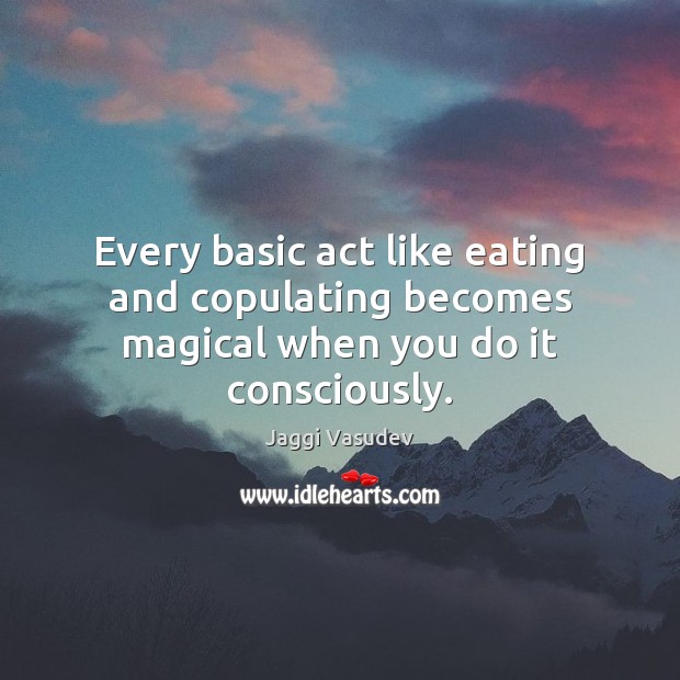 Every basic act like eating and copulating becomes magical when you do it consciously. Jaggi Vasudev Picture Quote