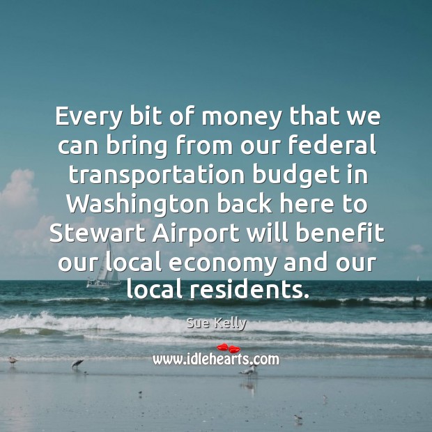 Every bit of money that we can bring from our federal transportation budget in Sue Kelly Picture Quote