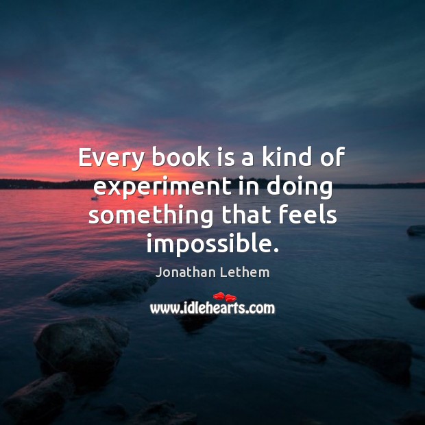 Every book is a kind of experiment in doing something that feels impossible. Jonathan Lethem Picture Quote