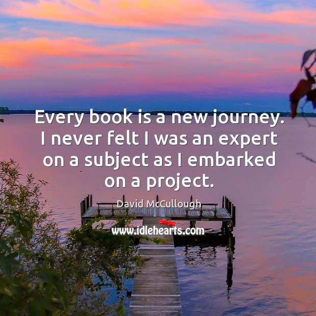 Every book is a new journey. I never felt I was an expert on a subject as I embarked on a project. David McCullough Picture Quote
