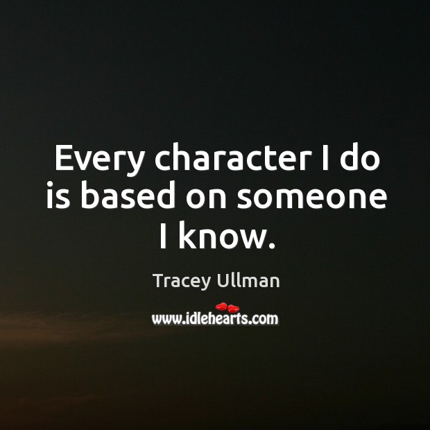 Every character I do is based on someone I know. Tracey Ullman Picture Quote