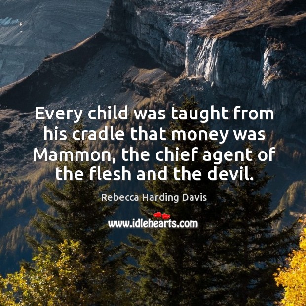 Every child was taught from his cradle that money was mammon, the chief agent of the flesh and the devil. Rebecca Harding Davis Picture Quote