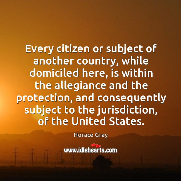 Every citizen or subject of another country, while domiciled here, is within the allegiance and Horace Gray Picture Quote