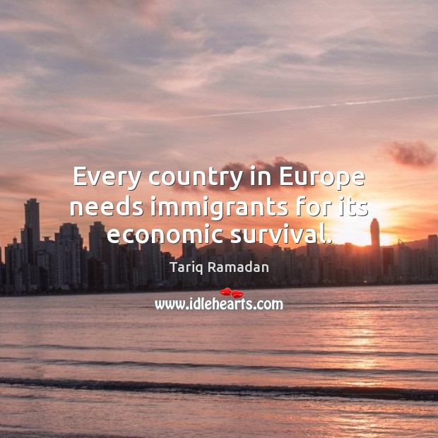 Every country in Europe needs immigrants for its economic survival. Tariq Ramadan Picture Quote