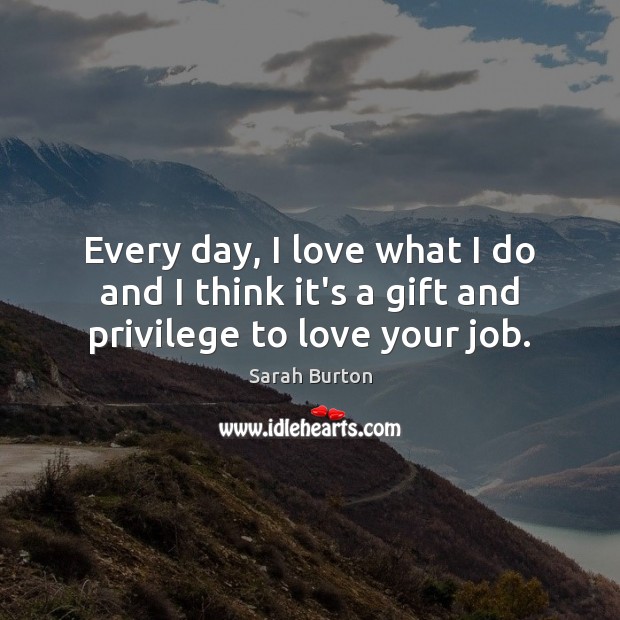 Every day, I love what I do and I think it’s a gift and privilege to love your job. Sarah Burton Picture Quote