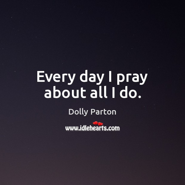 Every day I pray about all I do. Dolly Parton Picture Quote