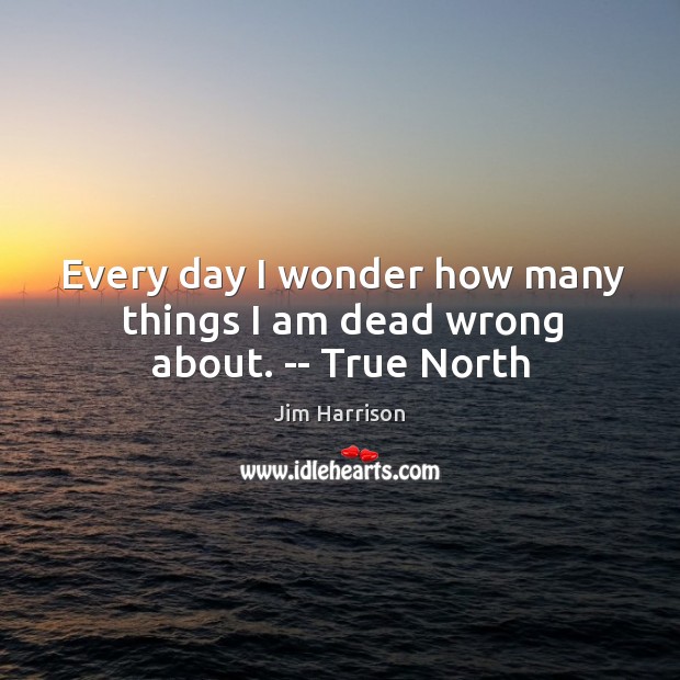 Every day I wonder how many things I am dead wrong about. — True North Jim Harrison Picture Quote