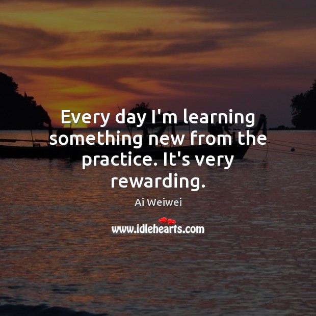 Every day I’m learning something new from the practice. It’s very rewarding. Ai Weiwei Picture Quote
