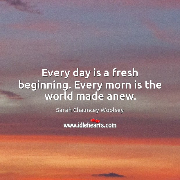 Every day is a fresh beginning. Every morn is the world made anew. 