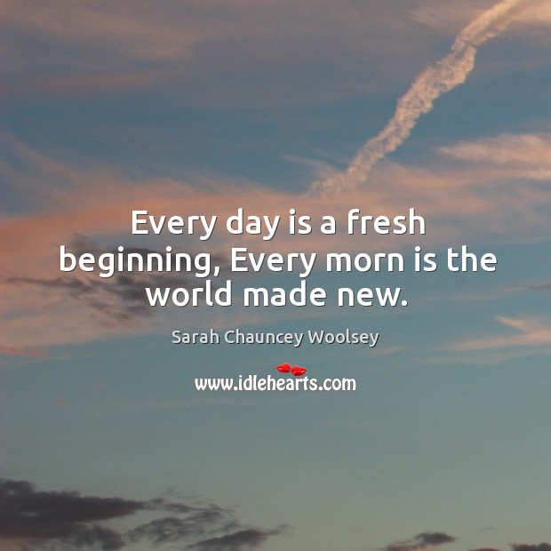 Every day is a fresh beginning, every morn is the world made new. Sarah Chauncey Woolsey Picture Quote