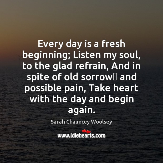 Every day is a fresh beginning; Listen my soul, to the glad Sarah Chauncey Woolsey Picture Quote