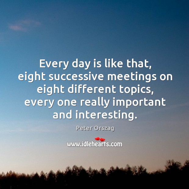 Every day is like that, eight successive meetings on eight different topics, every one really important and interesting. Peter Orszag Picture Quote