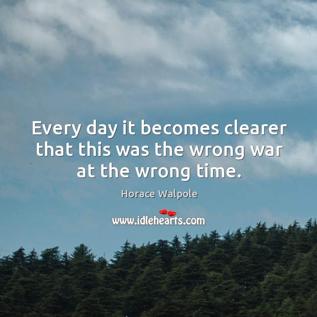 Every day it becomes clearer that this was the wrong war at the wrong time. Horace Walpole Picture Quote