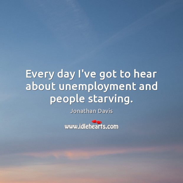 Every day I’ve got to hear about unemployment and people starving. Jonathan Davis Picture Quote