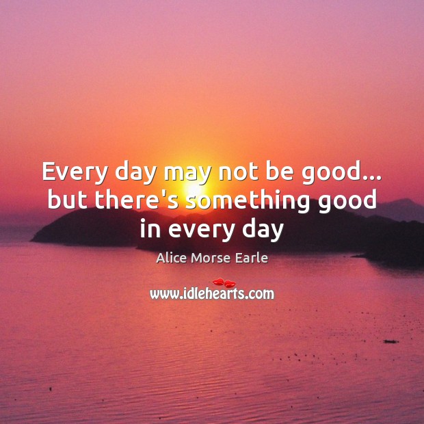 Every day may not be good… but there’s something good in every day Alice Morse Earle Picture Quote