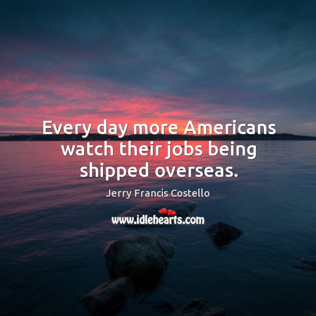 Every day more americans watch their jobs being shipped overseas. Jerry Francis Costello Picture Quote