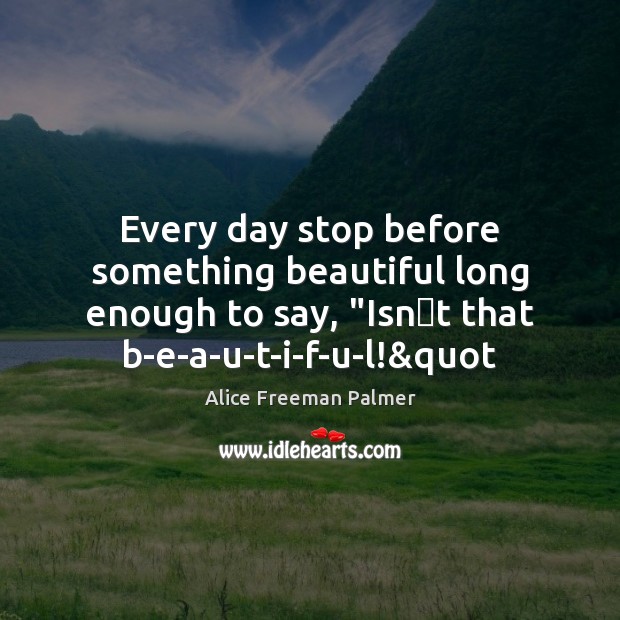 Every day stop before something beautiful long enough to say, “Isnt Alice Freeman Palmer Picture Quote