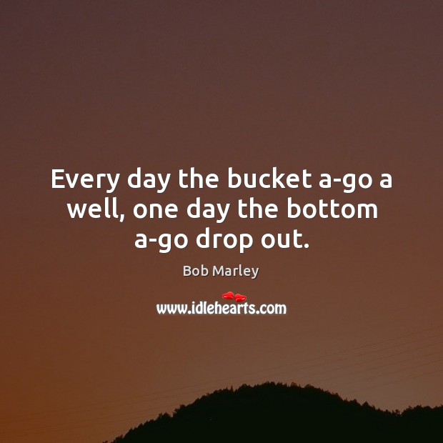 Every day the bucket a-go a well, one day the bottom a-go drop out. Bob Marley Picture Quote