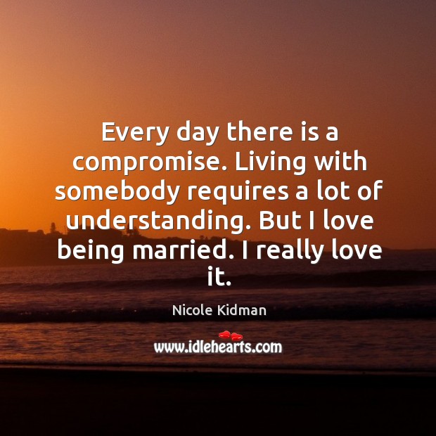 Every day there is a compromise. Living with somebody requires a lot of understanding. But I love being married. I really love it. Nicole Kidman Picture Quote