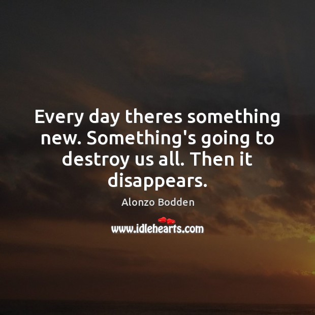 Every day theres something new. Something’s going to destroy us all. Then it disappears. Image