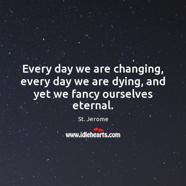 Every day we are changing, every day we are dying, and yet we fancy ourselves eternal. Image
