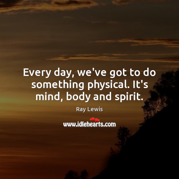 Every day, we’ve got to do something physical. It’s mind, body and spirit. Ray Lewis Picture Quote
