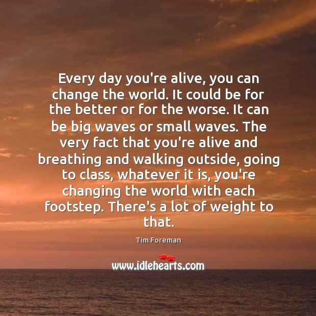 Every day you’re alive, you can change the world. It could be Tim Foreman Picture Quote