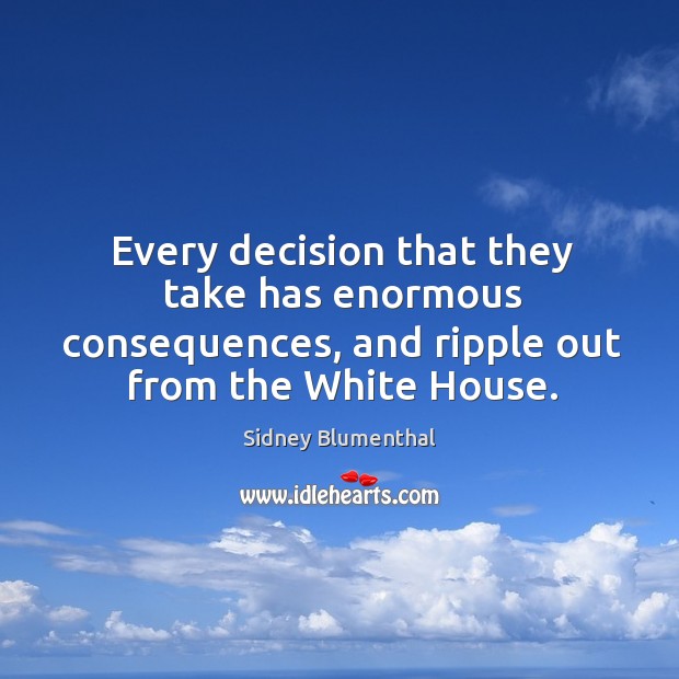 Every decision that they take has enormous consequences, and ripple out from the white house. Image