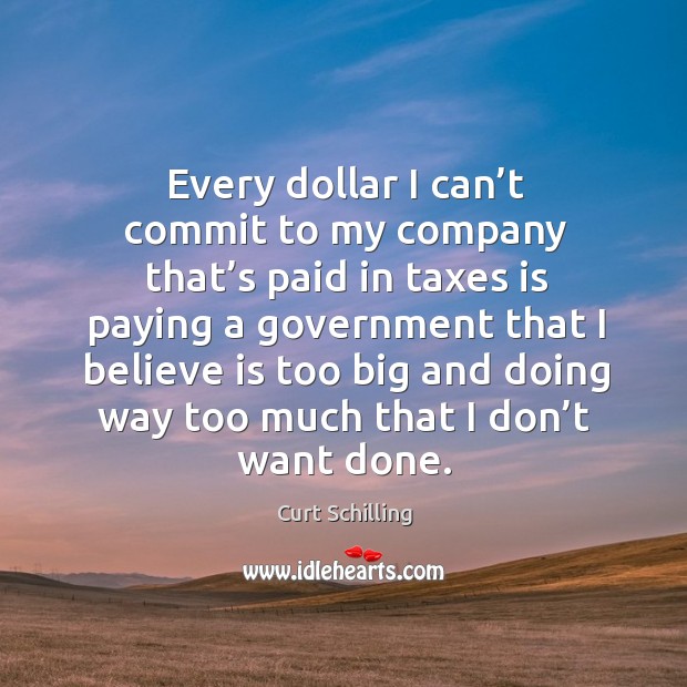 Every dollar I can’t commit to my company that’s paid in taxes is paying a government that I believe Curt Schilling Picture Quote