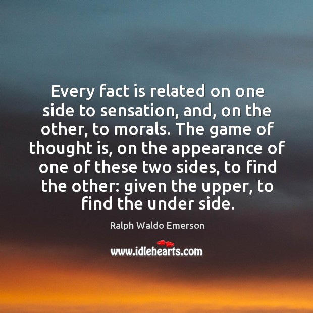 Every fact is related on one side to sensation, and, on the other, to morals. The game of thought is, on the appearance of one of these two sides, to find the other: given the upper, to find the under side. Appearance Quotes Image