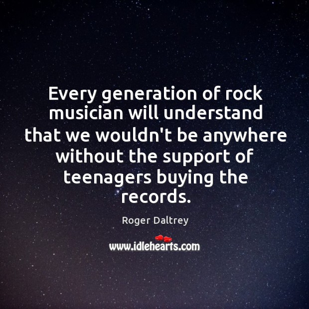 Every generation of rock musician will understand that we wouldn’t be anywhere Roger Daltrey Picture Quote