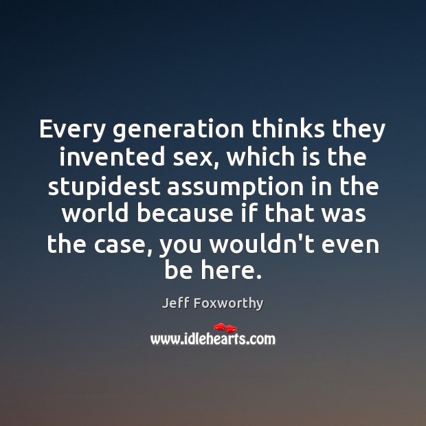 Every generation thinks they invented sex, which is the stupidest assumption in Jeff Foxworthy Picture Quote