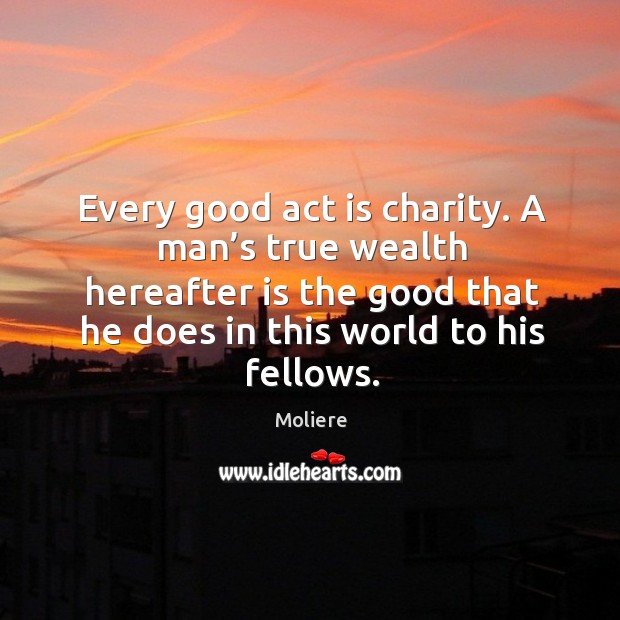 Every good act is charity. A man’s true wealth hereafter is the good that he does in this world to his fellows. Moliere Picture Quote