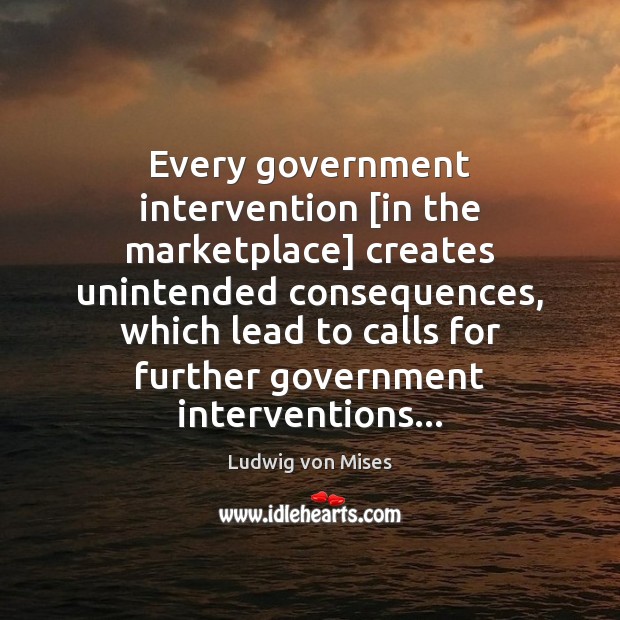 Every government intervention [in the marketplace] creates unintended consequences, which lead to Ludwig von Mises Picture Quote