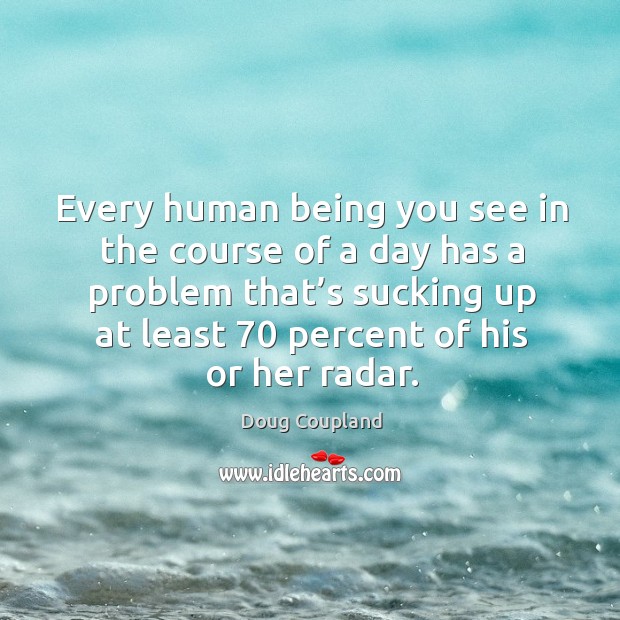Every human being you see in the course of a day has a problem that’s sucking up at least 70 percent of his or her radar. Doug Coupland Picture Quote