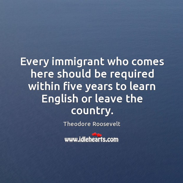 Every immigrant who comes here should be required within five years to learn english or leave the country. Theodore Roosevelt Picture Quote
