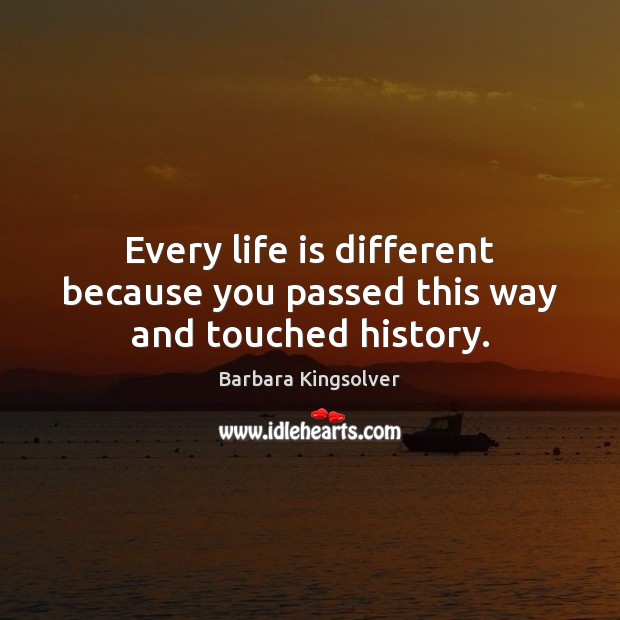 Every life is different because you passed this way and touched history. Barbara Kingsolver Picture Quote