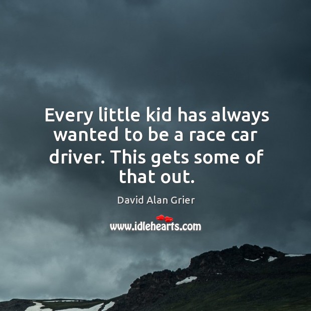 Every little kid has always wanted to be a race car driver. This gets some of that out. 
