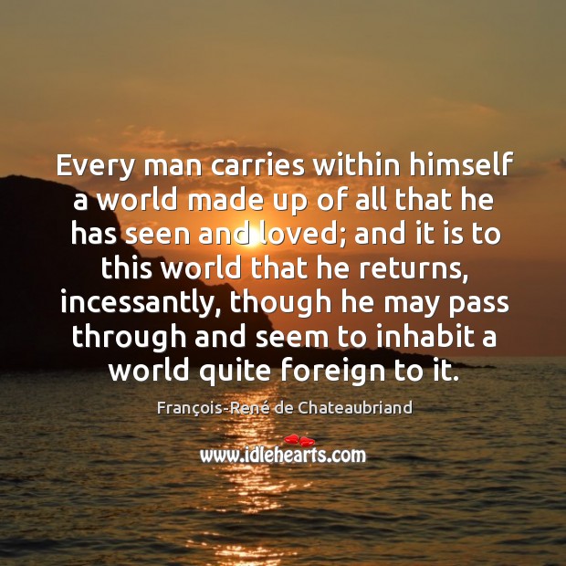 Every man carries within himself a world made up of all that François-René de Chateaubriand Picture Quote