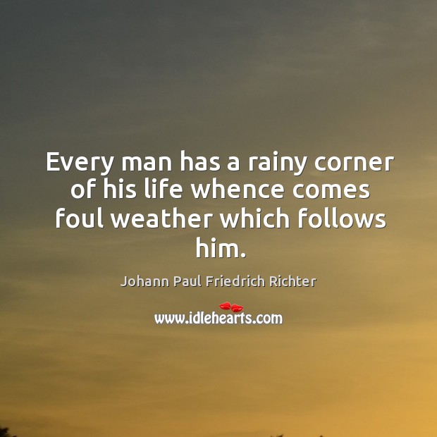 Every man has a rainy corner of his life whence comes foul weather which follows him. Johann Paul Friedrich Richter Picture Quote