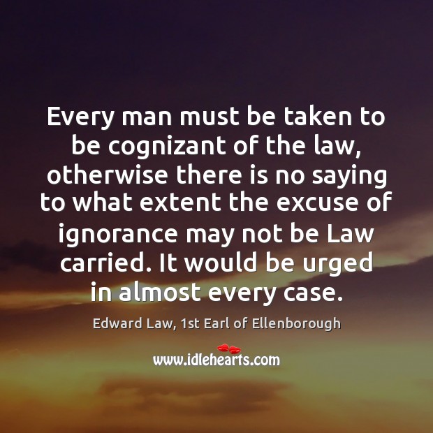 Every man must be taken to be cognizant of the law, otherwise Edward Law, 1st Earl of Ellenborough Picture Quote