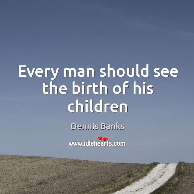 Every man should see the birth of his children Dennis Banks Picture Quote