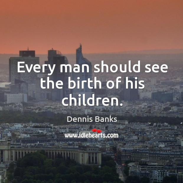 Every man should see the birth of his children. Dennis Banks Picture Quote
