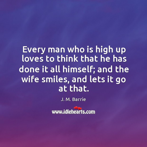 Every man who is high up loves to think that he has done it all himself; and the wife smiles, and lets it go at that. J. M. Barrie Picture Quote
