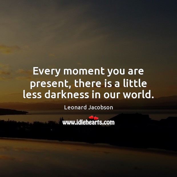 Every moment you are present, there is a little less darkness in our world. Leonard Jacobson Picture Quote